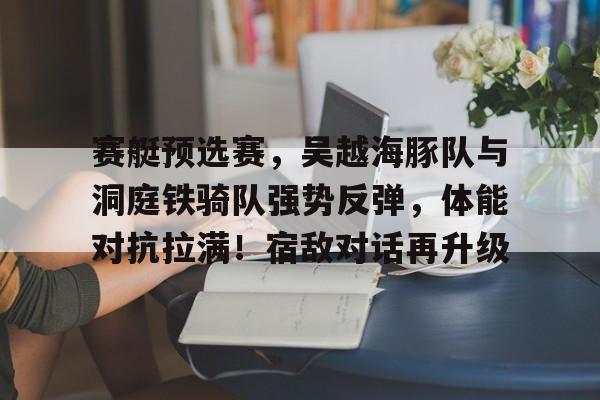 关于赛艇预选赛，吴越海豚队与洞庭铁骑队强势反弹，体能对抗拉满！宿敌对话再升级的信息-华体会官方