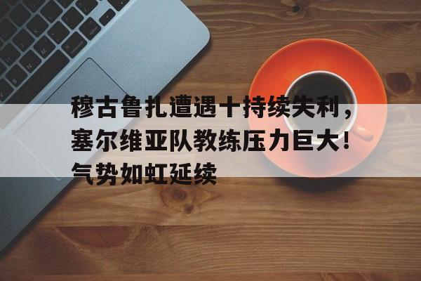  穆古鲁扎遭遇十持续失利，塞尔维亚队教练压力巨大！气势如虹延续-华体会登录