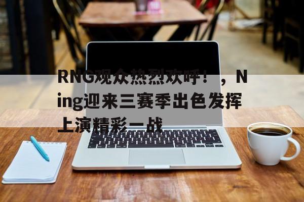  RNG观众热烈欢呼！，Ning迎来三赛季出色发挥上演精彩一战-华体会官方