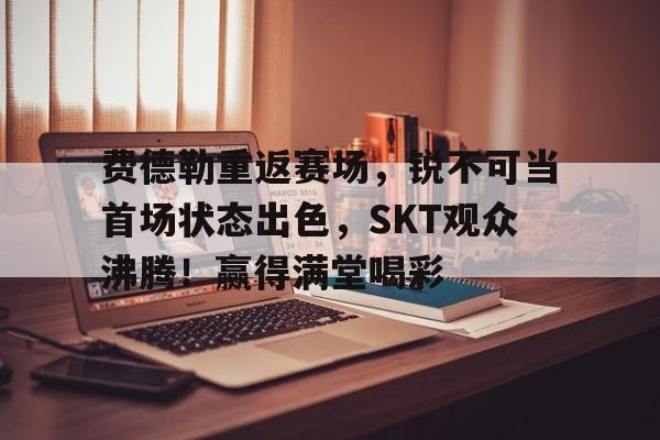 关于费德勒重返赛场，锐不可当首场状态出色，SKT观众沸腾！赢得满堂喝彩的信息-华体会