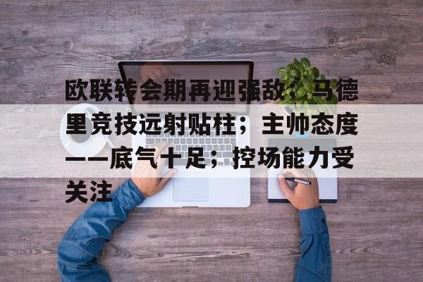 欧联转会期再迎强敌；马德里竞技远射贴柱；主帅态度——底气十足；控场能力受关注的简单介绍-华体会官方