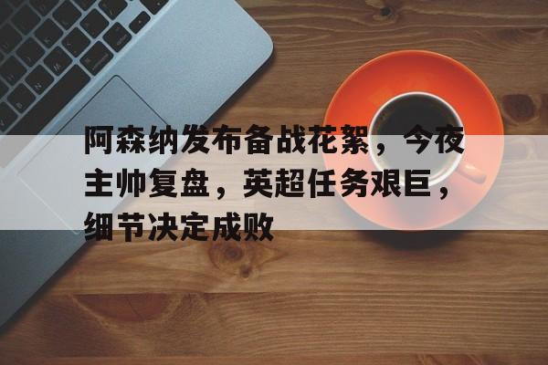 阿森纳发布备战花絮，今夜主帅复盘，英超任务艰巨，细节决定成败的简单介绍-华体会