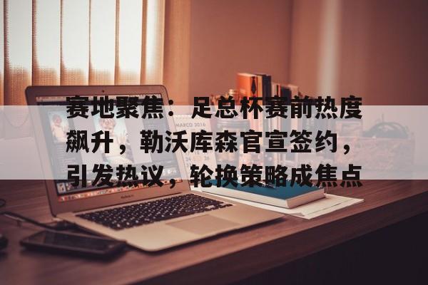 赛地聚焦：足总杯赛前热度飙升，勒沃库森官宣签约，引发热议，轮换策略成焦点的简单介绍-华体会