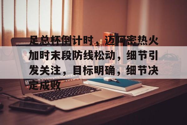 足总杯倒计时，迈阿密热火加时末段防线松动，细节引发关注，目标明确，细节决定成败的简单介绍-华体会官网